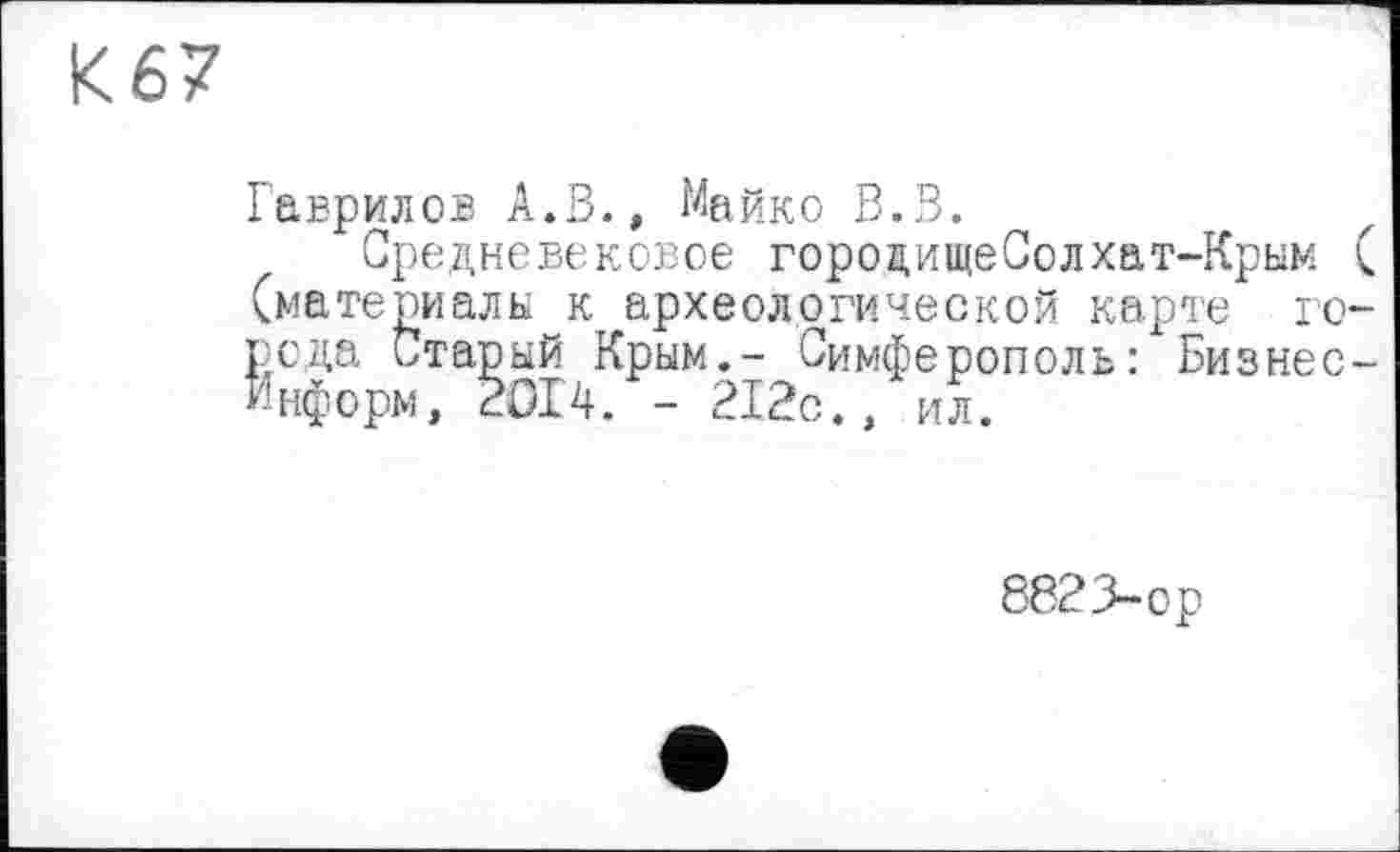 ﻿К67
Гаврилов А.В., Майко В.В.
Средневековое гороцищеСолхат-Крым ( (материалы к археологической карте города Старый Крым.- Симферополь: Бизнес-Информ, 2014. - 212с., ИЛ.
8823-ор